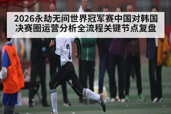 2026永劫无间世界冠军赛中国对韩国决赛圈运营分析全流程关键节点复盘