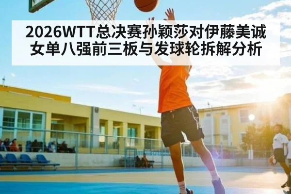 2026WTT总决赛孙颖莎对伊藤美诚女单八强前三板与发球轮拆解分析